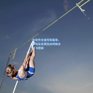 体育外交谱写新篇章，国际友谊赛促进跨国合作与理解