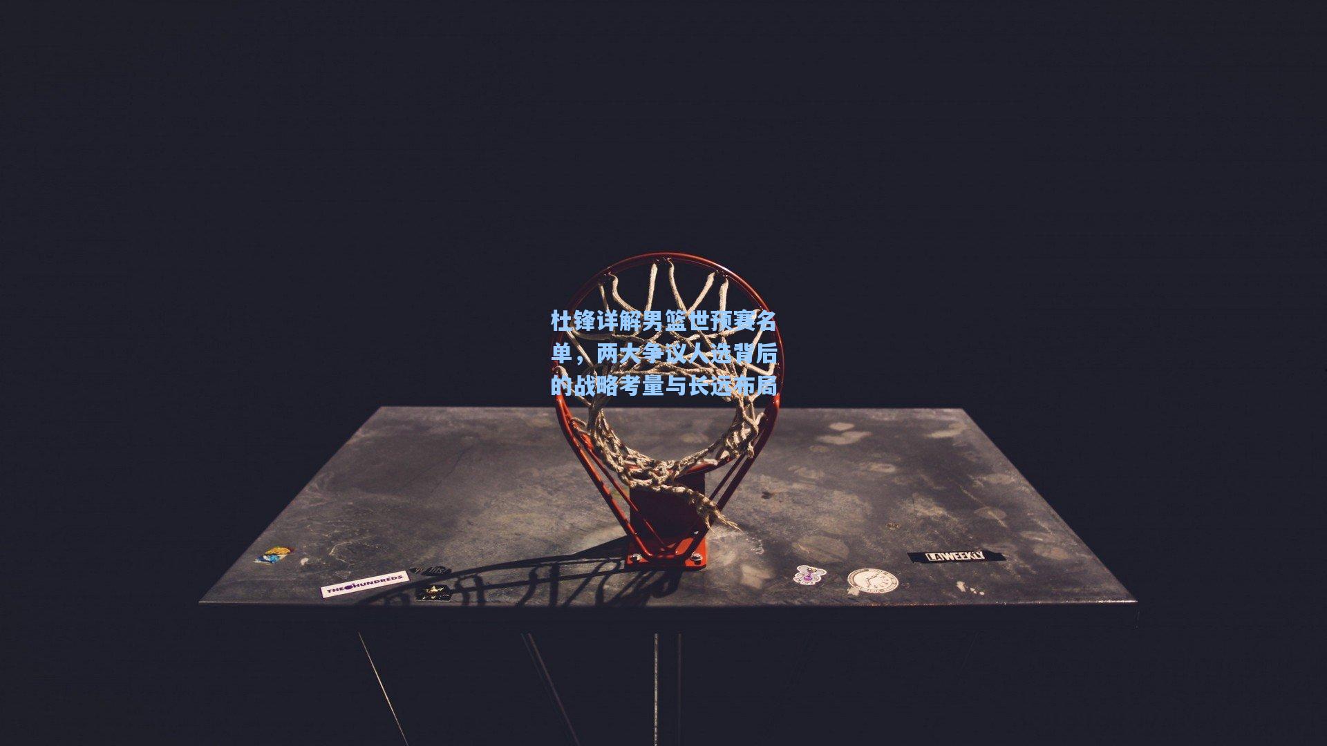 杜锋详解男篮世预赛名单，两大争议人选背后的战略考量与长远布局