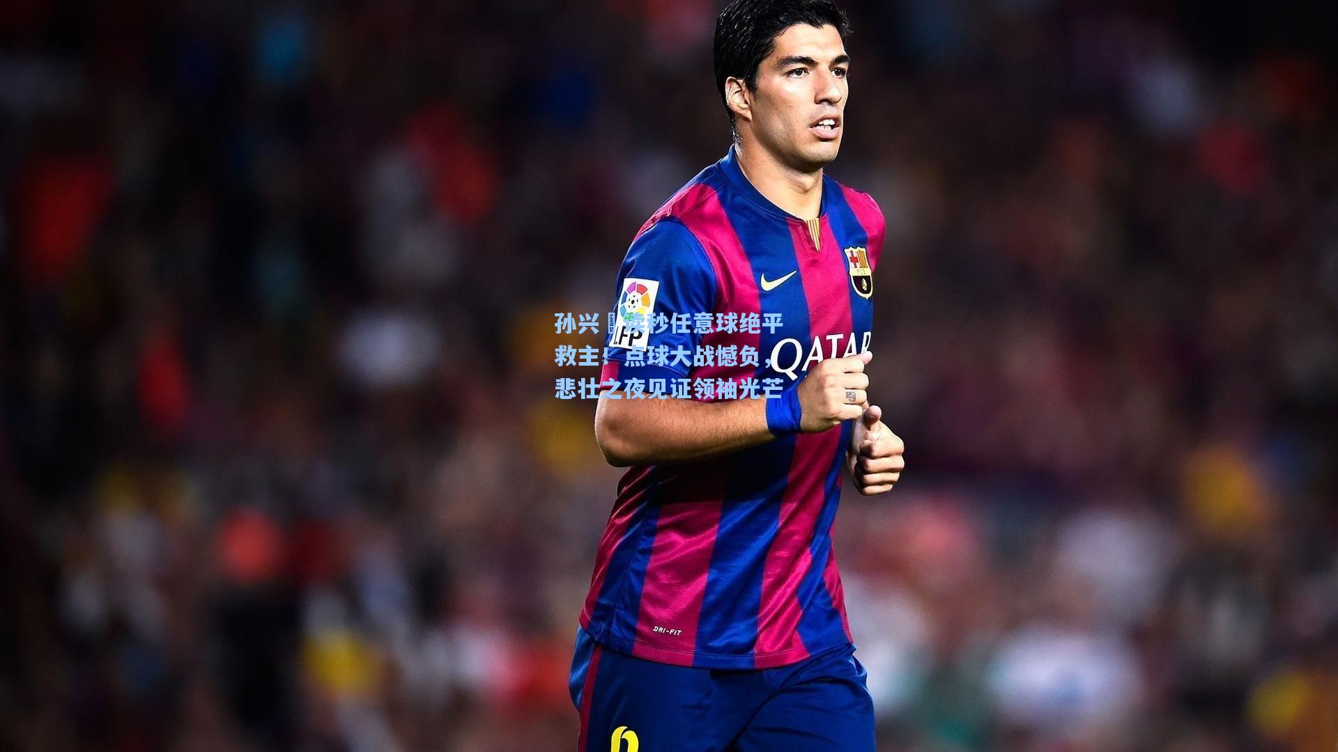 孙兴慜读秒任意球绝平救主！点球大战憾负，悲壮之夜见证领袖光芒